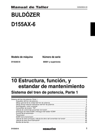 GSN00604-00




BULDÓZER                                                                  1MANUAL DE TALLER




D155AX-6




Modelo de máquina                                               Número de serie
D155AX-6                                                         80001 y superiores




10 Estructura, función, y
   estandar de mantenimiento1
Sistema del tren de potencia, Parte 1
Sistema del tren de potencia, Parte 1............................................................................................................ 2
      Esqueleto del tren de potencia............................................................................................................ 2
      Dibujo general de la unidad del tren de potencia ................................................................................ 4
      Dibujo de las tuberías hidráulicas del tren de potencia....................................................................... 6
      Amortiguador, unión universal............................................................................................................. 8
      Convertidor de torsión, TDF.............................................................................................................. 10
      Válvula de control del convertidor de torsión .................................................................................... 19
      Embrague de traba ECMV, embrague del estátor ECMV ................................................................. 20
      Control de la transmisión .................................................................................................................. 26
      Transmisión ....................................................................................................................................... 28
      ECMV de la transmisión.................................................................................................................... 40
      Válvula de alivio principal y válvula de alivio del convertidor de torsión ........................................... 46
      Válvula de alivio de la lubricación ..................................................................................................... 48
      Bomba de barrido.............................................................................................................................. 49



D155AX-6                                                                                                                                                  1
 