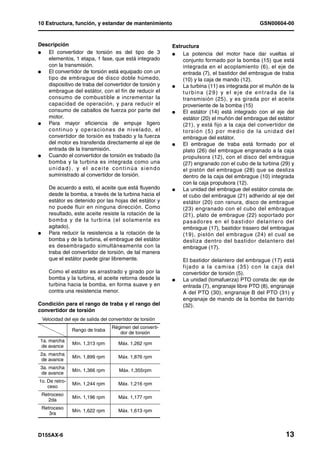 10 Estructura, función, y estandar de mantenimiento                                                    GSN00604-00


Descripción                                                      Estructura
l  El convertidor de torsión es del tipo de 3                    l   La potencia del motor hace dar vueltas al
   elementos, 1 etapa, 1 fase, que está integrado                    conjunto formado por la bomba (15) que está
   con la transmisión.                                               integrada en el acoplamiento (6), el eje de
l  El convertidor de torsión está equipado con un                    entrada (7), el bastidor del embrague de traba
   tipo de embrague de disco doble húmedo,                           (10) y la caja de mando (12).
   dispositivo de traba del convertidor de torsión y             l   La turbina (11) es integrada por el muñón de la
   embrague del estátor, con el fin de reducir el                    turbina (29) y el eje de entrada de la
   consumo de combustible e incrementar la                           transmisión (25), y es girada por el aceite
   capacidad de operación, y para reducir el                         proveniente de la bomba (15)
   consumo de caballos de fuerza por parte del                   l   El estátor (14) está integrado con el eje del
   motor.                                                            estátor (20) el muñón del embrague del estátor
l  Para mayor eficiencia de empuje ligero                            (21), y está fijo a la caja del convertidor de
   c o n ti nu o y o p e ra c i o n e s d e n i ve l ad o, e l       torsión (5) por medio de la unidad del
   convertidor de torsión es trabado y la fuerza                     embrague del estátor.
   del motor es transferida directamente al eje de               l   El embrague de traba está formado por el
   entrada de la transmisión.                                        plato (26) del embrague engranado a la caja
l  Cuando el convertidor de torsión es trabado (la                   propulsora (12), con el disco del embrague
   bomba y la turbina es integrada como una                          (27) engranado con el cubo de la turbina (29) y
   unidad), y el aceite continúa siendo                              el pistón del embrague (28) que se desliza
   suministrado al convertidor de torsión.                           dentro de la caja del embrague (10) integrada
                                                                     con la caja propulsora (12).
       De acuerdo a esto, el aceite que está fluyendo            l   La unidad del embrague del estátor consta de:
       desde la bomba, a través de la turbina hacia el               el cubo del embrague (21) adherido al eje del
       estátor es detenido por las hojas del estátor y               estátor (20) con ranura, disco de embrague
       no puede fluir en ninguna dirección. Como                     (23) engranado con el cubo del embrague
       resultado, este aceite resiste la rotación de la              (21), plato de embrague (22) soportado por
       bomba y de la turbina (el solamente es                        pa sa do re s en el b as tido r d ela nt er o d el
       agitado).                                                     embrague (17), bastidor trasero del embrague
l      Para reducir la resistencia a la rotación de la               (19), pistón del embrague (24) el cual se
       bomba y de la turbina, el embrague del estátor                desliza dentro del bastidor delantero del
       es desembragado simultáneamente con la                        embrague (17).
       traba del convertidor de torsión, de tal manera
       que el estátor puede girar libremente.                        El bastidor delantero del embrague (17) está
                                                                     fijado a la camisa (35) con la caja del
       Como el estátor es arrastrado y girado por la                 convertidor de torsión (5).
       bomba y la turbina, el aceite retorna desde la            l   La unidad (tomafuerza) PTO consta de: eje de
       turbina hacia la bomba, en forma suave y en                   entrada (7), engranaje libre PTO (8), engranaje
       contra una resistencia menor.                                 A del PTO (30), engranaje B del PTO (31) y
                                                                     engranaje de mando de la bomba de barrido
Condición para el rango de traba y el rango del                      (32).
convertidor de torsión
    Velocidad del eje de salida del convertidor de torsión
                                     Régimen del converti-
                  Rango de traba
                                        dor de torsión
 1a. marcha
                  Mín. 1,313 rpm        Máx. 1,262 rpm
 de avance
 2a. marcha
                  Mín. 1,899 rpm        Máx. 1,876 rpm
 de avance
 3a. marcha
                  Mín. 1,366 rpm         Máx. 1,355rpm
 de avance
1o. De retro-
                  Mín. 1,244 rpm        Máx. 1,216 rpm
    ceso
    Retroceso
                  Mín. 1,196 rpm        Máx. 1,177 rpm
       2da
    Retroceso
                  Mín. 1,622 rpm        Máx. 1,613 rpm
       3ra



D155AX-6                                                                                                           13
 