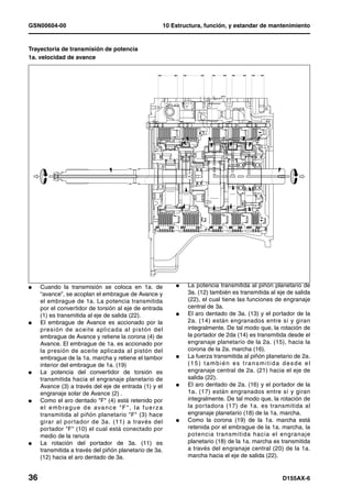 GSN00604-00                                                   10 Estructura, función, y estandar de mantenimiento


Trayectoria de transmisión de potencia
1a. velocidad de avance




l    Cuando la transmisión se coloca en 1a. de                    l   La potencia transmitida al piñón planetario de
     “avance”, se acoplan el embrague de Avance y                     3a. (12) también es transmitida al eje de salida
     el embrague de 1a. La potencia transmitida                       (22), el cual tiene las funciones de engranaje
     por el convertidor de torsión al eje de entrada                  central de 3a.
     (1) es transmitida al eje de salida (22).                    l   El aro dentado de 3a. (13) y el portador de la
l    El embrague de Avance es accionado por la                        2a. (14) están engranados entre sí y giran
     presión de aceite aplicada al pistón del                         integralmente. De tal modo que, la rotación de
     embrague de Avance y retiene la corona (4) de                    la portador de 2da (14) es transmitida desde el
     Avance. El embrague de 1a. es accionado por                      engranaje planetario de la 2a. (15), hacia la
     la presión de aceite aplicada al pistón del                      corona de la 2a. marcha (16).
     embrague de la 1a. marcha y retiene el tambor                l   La fuerza transmitida al piñón planetario de 2a.
     interior del embrague de 1a. (19)                                (15) también es transmitida desde el
l    La potencia del convertidor de torsión es                        engranaje central de 2a. (21) hacia el eje de
     transmitida hacia el engranaje planetario de                     salida (22).
     Avance (3) a través del eje de entrada (1) y el              l   El aro dentado de 2a. (16) y el portador de la
     engranaje solar de Avance (2) .                                  1a. (17) están engranados entre sí y giran
l    Como el aro dentado "F" (4) está retenido por                    integralmente. De tal modo que, la rotación de
     e l e m b r a g u e d e a va n c e " F " , l a f u e r z a       la por tadora (17) de 1a. es transmitida al
     transmitida al piñón planetario "F" (3) hace                     engranaje planetario (18) de la 1a. marcha.
     girar al por tador de 3a. (11) a través del                  l   Como la corona (19) de la 1a. marcha está
     portador "F" (10) el cual está conectado por                     retenida por el embrague de la 1a. marcha, la
     medio de la ranura                                               potencia transmitida hacia el engranaje
l    La rotación del portador de 3a. (11) es                          planetario (18) de la 1a. marcha es transmitida
     transmitida a través del piñón planetario de 3a.                 a través del engranaje central (20) de la 1a.
     (12) hacia el aro dentado de 3a.                                 marcha hacia el eje de salida (22).


36                                                                                                         D155AX-6
 