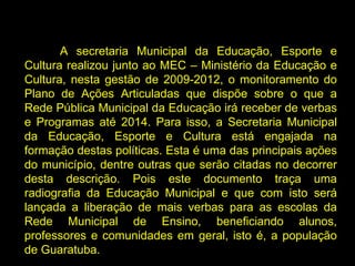 A secretaria Municipal da Educação, Esporte e Cultura realizou junto ao MEC – Ministério da Educação e Cultura, nesta gestão de 2009-2012, o monitoramento do Plano de Ações Articuladas que dispõe sobre o que a Rede Pública Municipal da Educação irá receber de verbas e Programas até 2014. Para isso, a Secretaria Municipal da Educação, Esporte e Cultura está engajada na formação destas políticas. Esta é uma das principais ações do município, dentre outras que serão citadas no decorrer desta descrição. Pois este documento traça uma radiografia da Educação Municipal e que com isto será lançada a liberação de mais verbas para as escolas da Rede Municipal de Ensino, beneficiando alunos, professores e comunidades em geral, isto é, a população de Guaratuba. 