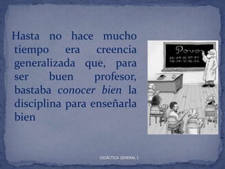 Hasta no hace mucho
tiempo era creencia
generalizada que, para
ser     buen     profesor,
bastaba conocer bien la
disciplina para enseñarla
bien


                  DIDÁCTICA GENERAL I
 