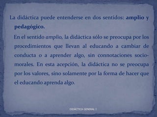 La didáctica puede entenderse en dos sentidos: amplio y
 pedagógico.
 En el sentido amplio, la didáctica sólo se preocupa por los
 procedimientos que llevan al educando a cambiar de
 conducta o a aprender algo, sin connotaciones socio-
 morales. En esta acepción, la didáctica no se preocupa
 por los valores, sino solamente por la forma de hacer que
 el educando aprenda algo.



                         DIDÁCTICA GENERAL I
 