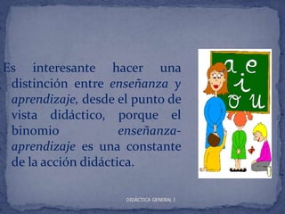 Es interesante hacer una
 distinción entre enseñanza y
 aprendizaje, desde el punto de
 vista didáctico, porque el
 binomio             enseñanza-
 aprendizaje es una constante
 de la acción didáctica.

                     DIDÁCTICA GENERAL I
 