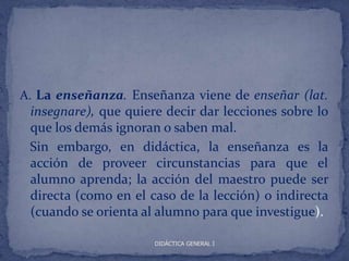 A. La enseñanza. Enseñanza viene de enseñar (lat.
 insegnare), que quiere decir dar lecciones sobre lo
 que los demás ignoran o saben mal.
 Sin embargo, en didáctica, la enseñanza es la
 acción de proveer circunstancias para que el
 alumno aprenda; la acción del maestro puede ser
 directa (como en el caso de la lección) o indirecta
 (cuando se orienta al alumno para que investigue).

                      DIDÁCTICA GENERAL I
 