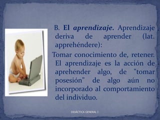 B. El aprendizaje. Aprendizaje
 deriva    de   aprender    (lat.
 apprehéndere):
Tomar conocimiento de, retener.
 El aprendizaje es la acción de
 aprehender algo, de "tomar
 posesión" de algo aún no
 incorporado al comportamiento
 del individuo.
      DIDÁCTICA GENERAL I
 