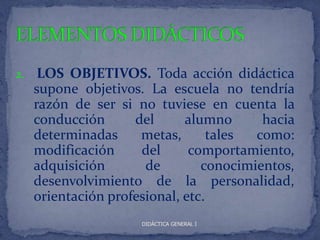 2.    LOS OBJETIVOS. Toda acción didáctica
     supone objetivos. La escuela no tendría
     razón de ser si no tuviese en cuenta la
     conducción      del      alumno      hacia
     determinadas     metas,       tales como:
     modificación     del      comportamiento,
     adquisición       de        conocimientos,
     desenvolvimiento de la personalidad,
     orientación profesional, etc.
                      DIDÁCTICA GENERAL I
 