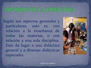 Según sus aspectos generales y
 particulares, esto es, con
 relación a la enseñanza de
 todas las materias, o con
 relación a una sola disciplina.
 Esto da lugar a una didáctica
 general y a diversas didácticas
 especiales.
                     DIDÁCTICA GENERAL I
 