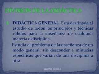 I. DIDÁCTICA GENERAL. Está destinada al
   estudio de todos los principios y técnicas
   válidos para la enseñanza de cualquier
   materia o disciplina.
   Estudia el problema de la enseñanza de un
   modo general, sin descender a minucias
   específicas que varían de una disciplina a
   otra.
                   DIDÁCTICA GENERAL I
 