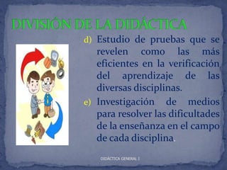 d) Estudio de pruebas que se
   revelen como las más
   eficientes en la verificación
   del aprendizaje de las
   diversas disciplinas.
e) Investigación de medios
   para resolver las dificultades
   de la enseñanza en el campo
   de cada disciplina.
    DIDÁCTICA GENERAL I
 
