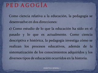 Como ciencia relativa a la educación, la pedagogía se
desenvuelve en dos direcciones:
1) Como estudio de lo que la educación ha sido en el
pasado y lo que es actualmente. Como ciencia
descriptiva e histórica, la pedagogía investiga cómo se
realizan los procesos educativos, además de la
sistematización de los conocimientos adquiridos y los
diversos tipos de educación ocurridos en la historia.

                       DIDÁCTICA GENERAL I
 