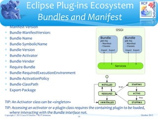 ∗ Manifest-Version
∗ Bundle-ManifestVersion:
∗ Bundle-Name
∗ Bundle-SymbolicName
∗ Bundle-Version
∗ Bundle-Activator
∗ Bundle-Vendor
∗ Require-Bundle
∗ Bundle-RequiredExecutionEnvironment
∗ Bundle-ActivationPolicy
∗ Bundle-ClassPath
∗ Export-Package
TIP: An Activator class can be «singleton»
TIP: Accessing an activator or a plugin class requires the containing plugin to be loaded,
where interacting with the Bundle interface not.
Eclipse Plug-ins Ecosystem
Bundles and Manifest
October 2013
19
Copyright © 2013 Luca D’Onofrio – RCP Solutions
 