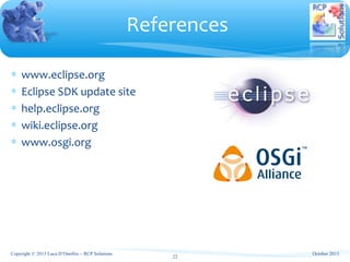∗ www.eclipse.org
∗ Eclipse SDK update site
∗ help.eclipse.org
∗ wiki.eclipse.org
∗ www.osgi.org
References
October 2013
22
Copyright © 2013 Luca D’Onofrio – RCP Solutions
 