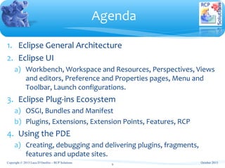 1. Eclipse General Architecture
2. Eclipse UI
a) Workbench, Workspace and Resources, Perspectives, Views
and editors, Preference and Properties pages, Menu and
Toolbar, Launch configurations.
3. Eclipse Plug-ins Ecosystem
a) OSGI, Bundles and Manifest
b) Plugins, Extensions, Extension Points, Features, RCP
4. Using the PDE
a) Creating, debugging and delivering plugins, fragments,
features and update sites.
Agenda
October 2013
9
Copyright © 2013 Luca D’Onofrio – RCP Solutions
 