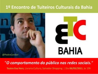 1º Encontro de Tuiteiros Culturais da Bahia




@PedroCordier


 “O comportamento do público nas redes sociais.“
   Teatro Eva Herz, Livraria Cultura, Salvador Shopping | Dia 06/05/2011, às 19h
 