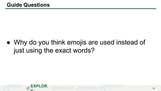 ENGAG EXPLOR
EXPLAIN EXTEND
EVALUAT 10
Guide Questions
● Why do you think emojis are used instead of
just using the exact words?
 