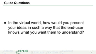 ENGAG EXPLOR
EXPLAIN EXTEND
EVALUAT 11
Guide Questions
● In the virtual world, how would you present
your ideas in such a way that the end-user
knows what you want them to understand?
 