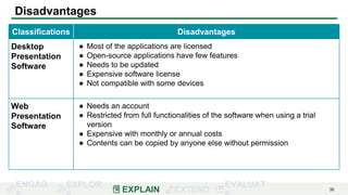 ENGAG EXPLOR
EXPLAIN EXTEND
EVALUAT 30
Disadvantages
Classifications Disadvantages
Desktop
Presentation
Software
● Most of the applications are licensed
● Open-source applications have few features
● Needs to be updated
● Expensive software license
● Not compatible with some devices
Web
Presentation
Software
● Needs an account
● Restricted from full functionalities of the software when using a trial
version
● Expensive with monthly or annual costs
● Contents can be copied by anyone else without permission
 