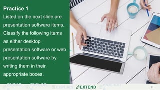 ENGAG EXPLOR
EXPLAIN EXTEND
EVALUAT 31
Practice 1
Listed on the next slide are
presentation software items.
Classify the following items
as either desktop
presentation software or web
presentation software by
writing them in their
appropriate boxes.
 
