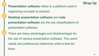 Wrap Up
36
Presentation software refers to a platform used in
organizing concepts to present.
Desktop presentation software and web
presentation software are the two classifications of
presentation software.
There are many advantages and disadvantages for
the use of various presentation software. The users’
needs and preferences determine what is best for
them.
 
