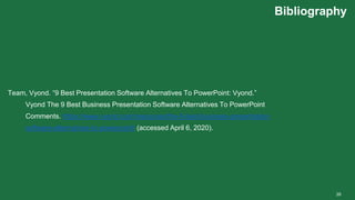 Bibliography
39
Team, Vyond. “9 Best Presentation Software Alternatives To PowerPoint: Vyond.”
Vyond The 9 Best Business Presentation Software Alternatives To PowerPoint
Comments. https://www.vyond.com/resources/the-6-best-business-presentation-
software-alternatives-to-powerpoint/ (accessed April 6, 2020).
 