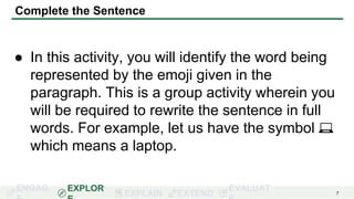 ENGAG EXPLOR
EXPLAIN EXTEND
EVALUAT 7
Complete the Sentence
● In this activity, you will identify the word being
represented by the emoji given in the
paragraph. This is a group activity wherein you
will be required to rewrite the sentence in full
words. For example, let us have the symbol 💻
which means a laptop.
 