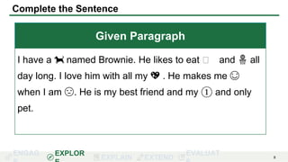 ENGAG EXPLOR
EXPLAIN EXTEND
EVALUAT 8
Complete the Sentence
Given Paragraph
I have a 🐕 named Brownie. He likes to eat 🦴 and 🏀 all
day long. I love him with all my 💖 . He makes me 😊
when I am 😔. He is my best friend and my ① and only
pet.
 
