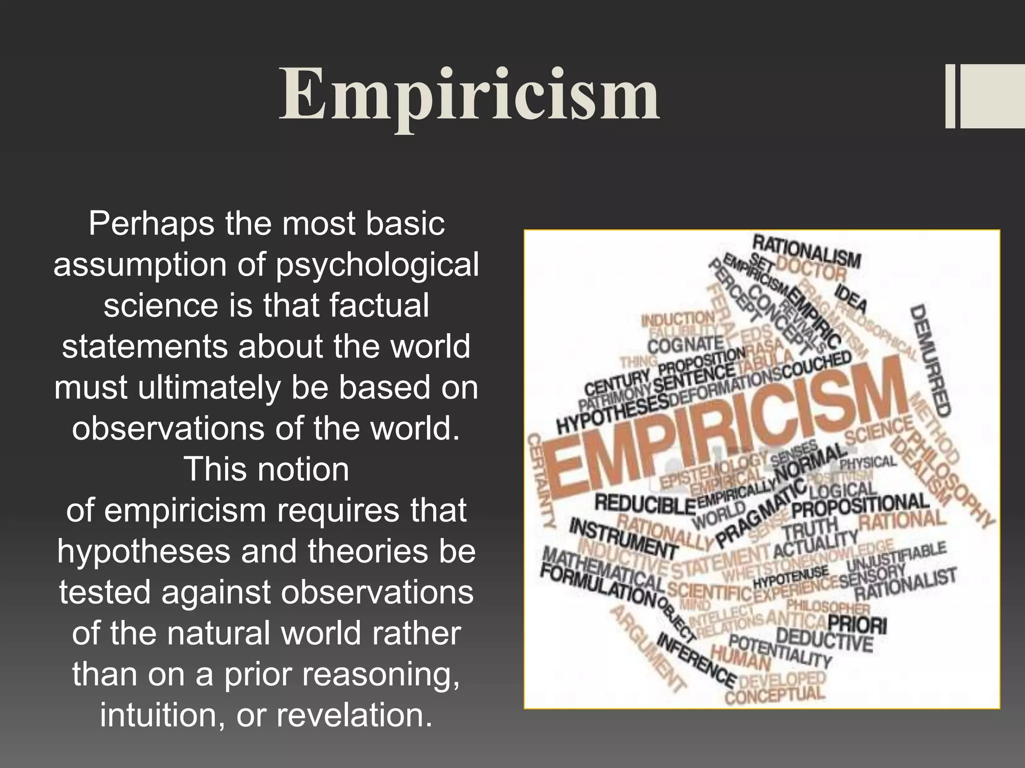 Empiricism
Perhaps the most basic
assumption of psychological
science is that factual
statements about the world
must ultimately be based on
observations of the world.
This notion
of empiricism requires that
hypotheses and theories be
tested against observations
of the natural world rather
than on a prior reasoning,
intuition, or revelation.
 