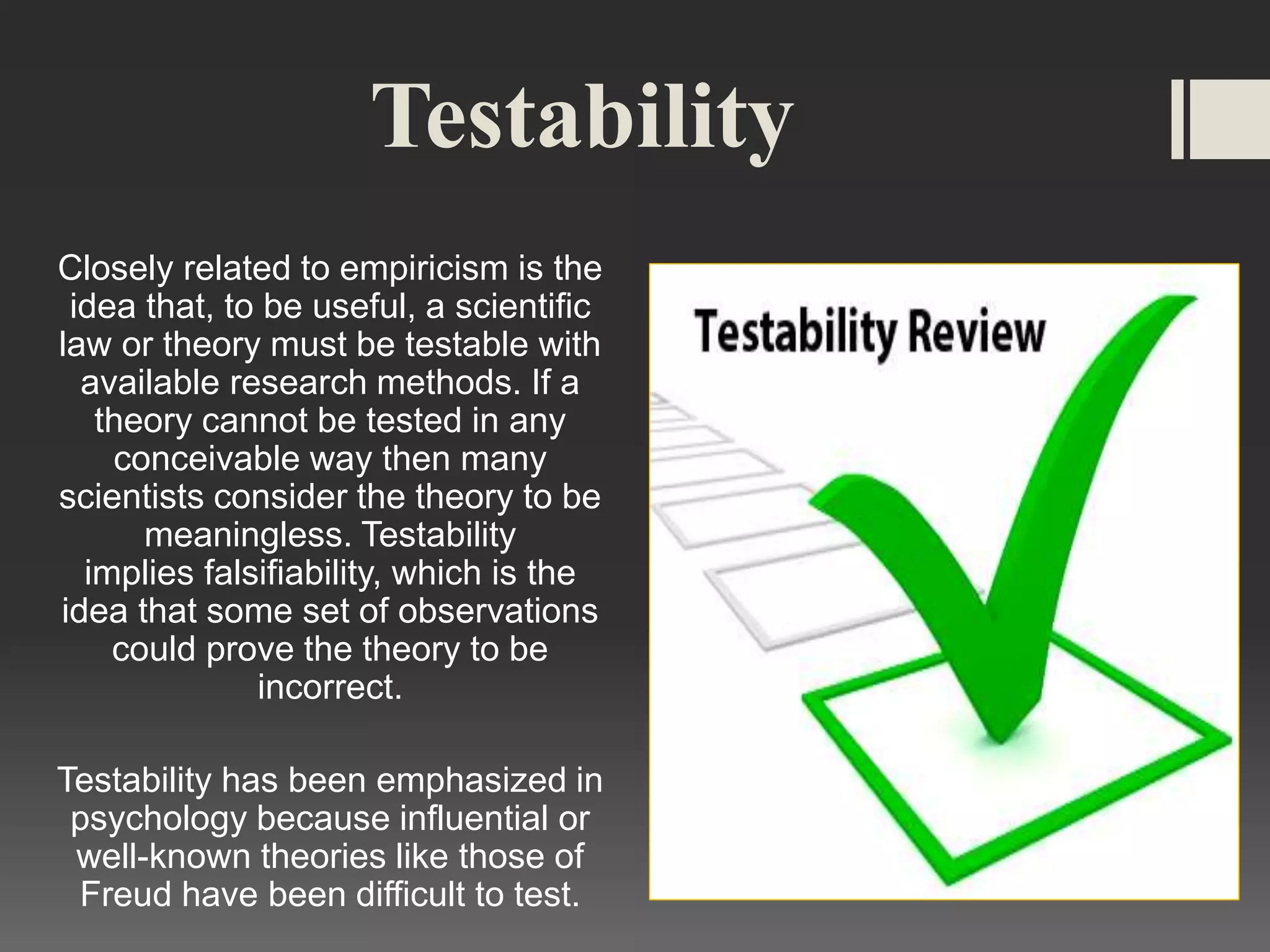 Testability
Closely related to empiricism is the
idea that, to be useful, a scientific
law or theory must be testable with
available research methods. If a
theory cannot be tested in any
conceivable way then many
scientists consider the theory to be
meaningless. Testability
implies falsifiability, which is the
idea that some set of observations
could prove the theory to be
incorrect.
Testability has been emphasized in
psychology because influential or
well-known theories like those of
Freud have been difficult to test.
 