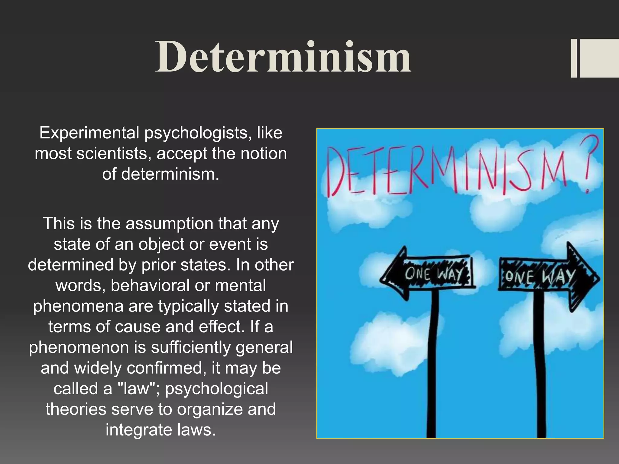 Determinism
Experimental psychologists, like
most scientists, accept the notion
of determinism.
This is the assumption that any
state of an object or event is
determined by prior states. In other
words, behavioral or mental
phenomena are typically stated in
terms of cause and effect. If a
phenomenon is sufficiently general
and widely confirmed, it may be
called a "law"; psychological
theories serve to organize and
integrate laws.
 