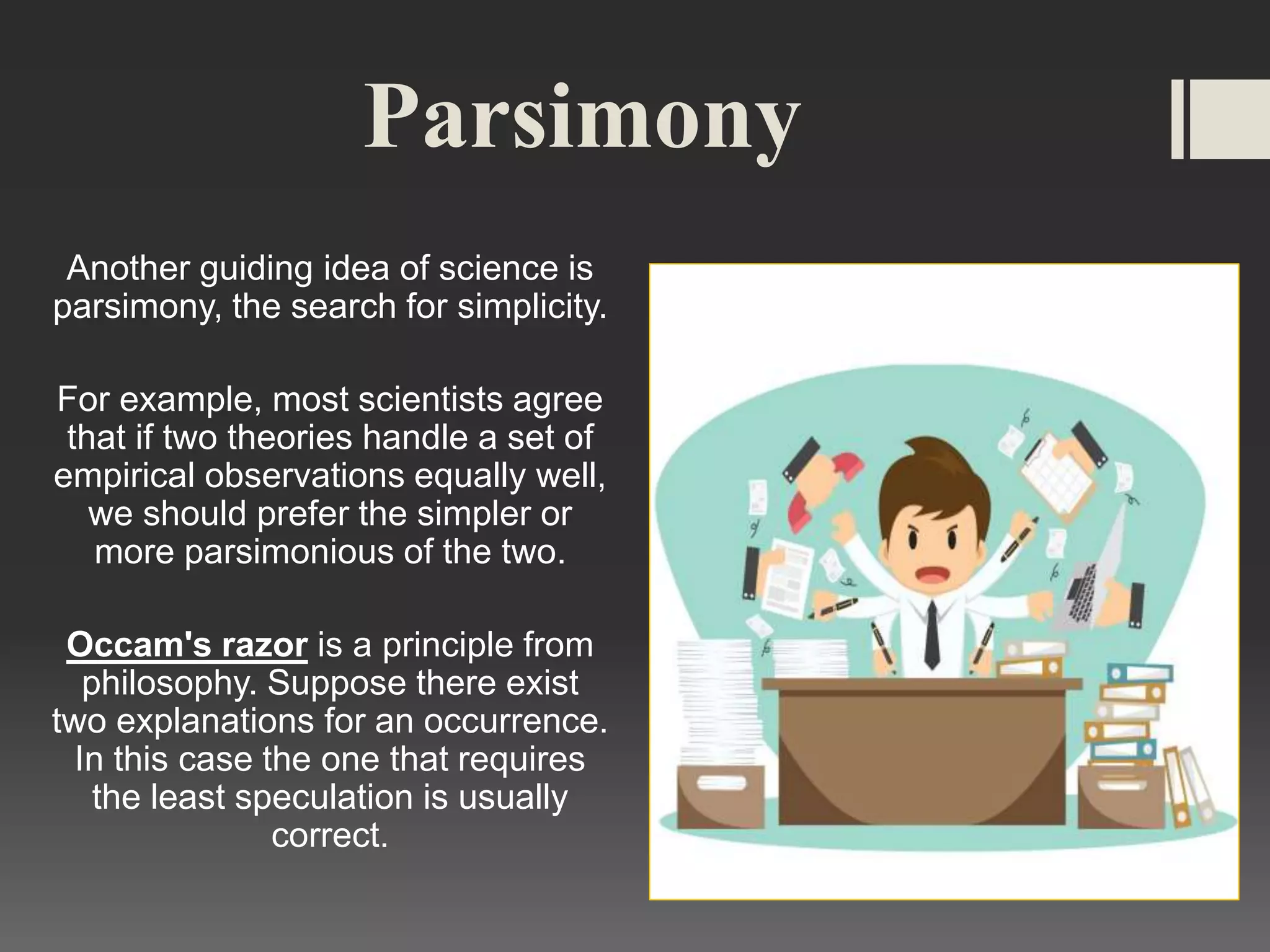 Parsimony
Another guiding idea of science is
parsimony, the search for simplicity.
For example, most scientists agree
that if two theories handle a set of
empirical observations equally well,
we should prefer the simpler or
more parsimonious of the two.
Occam's razor is a principle from
philosophy. Suppose there exist
two explanations for an occurrence.
In this case the one that requires
the least speculation is usually
correct.
 