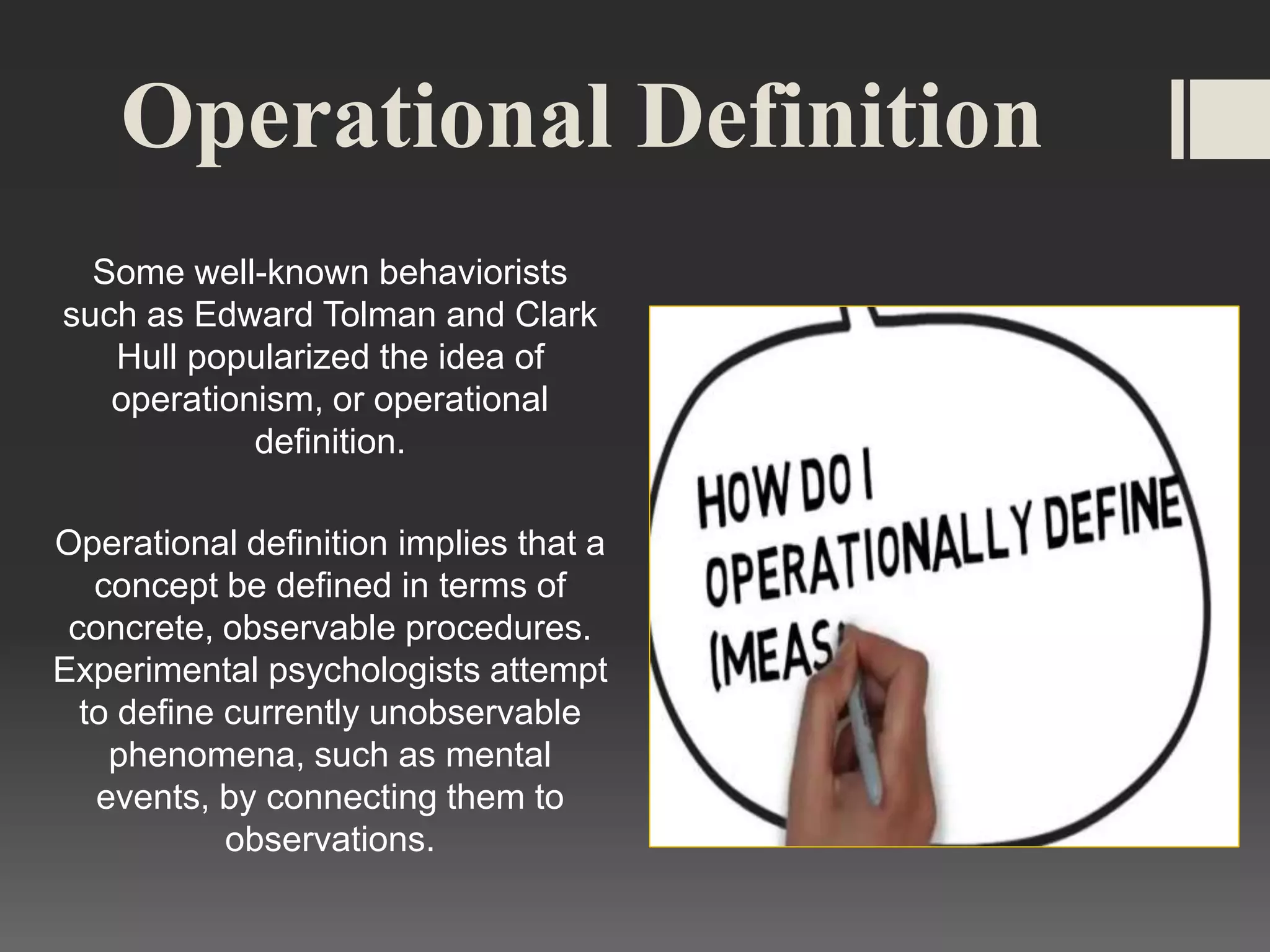 Operational Definition
Some well-known behaviorists
such as Edward Tolman and Clark
Hull popularized the idea of
operationism, or operational
definition.
Operational definition implies that a
concept be defined in terms of
concrete, observable procedures.
Experimental psychologists attempt
to define currently unobservable
phenomena, such as mental
events, by connecting them to
observations.
 