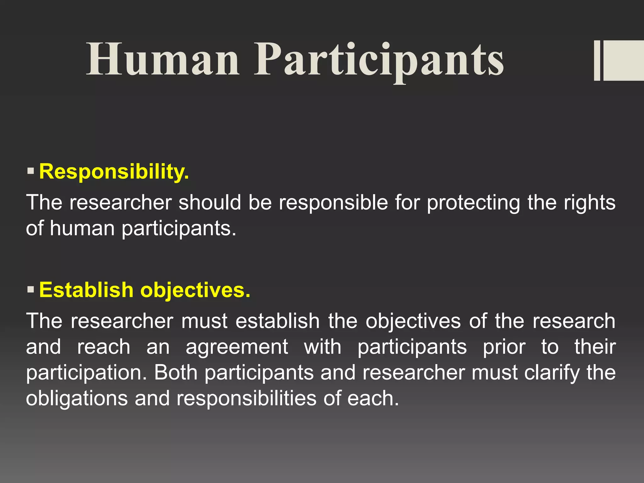 Human Participants
Responsibility.
The researcher should be responsible for protecting the rights
of human participants.
Establish objectives.
The researcher must establish the objectives of the research
and reach an agreement with participants prior to their
participation. Both participants and researcher must clarify the
obligations and responsibilities of each.
 