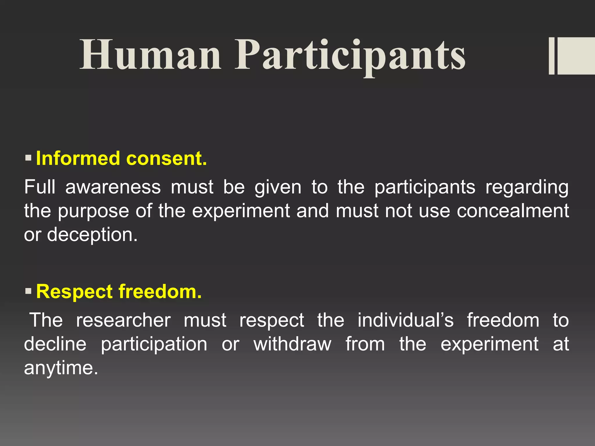 Human Participants
Informed consent.
Full awareness must be given to the participants regarding
the purpose of the experiment and must not use concealment
or deception.
Respect freedom.
The researcher must respect the individual’s freedom to
decline participation or withdraw from the experiment at
anytime.
 