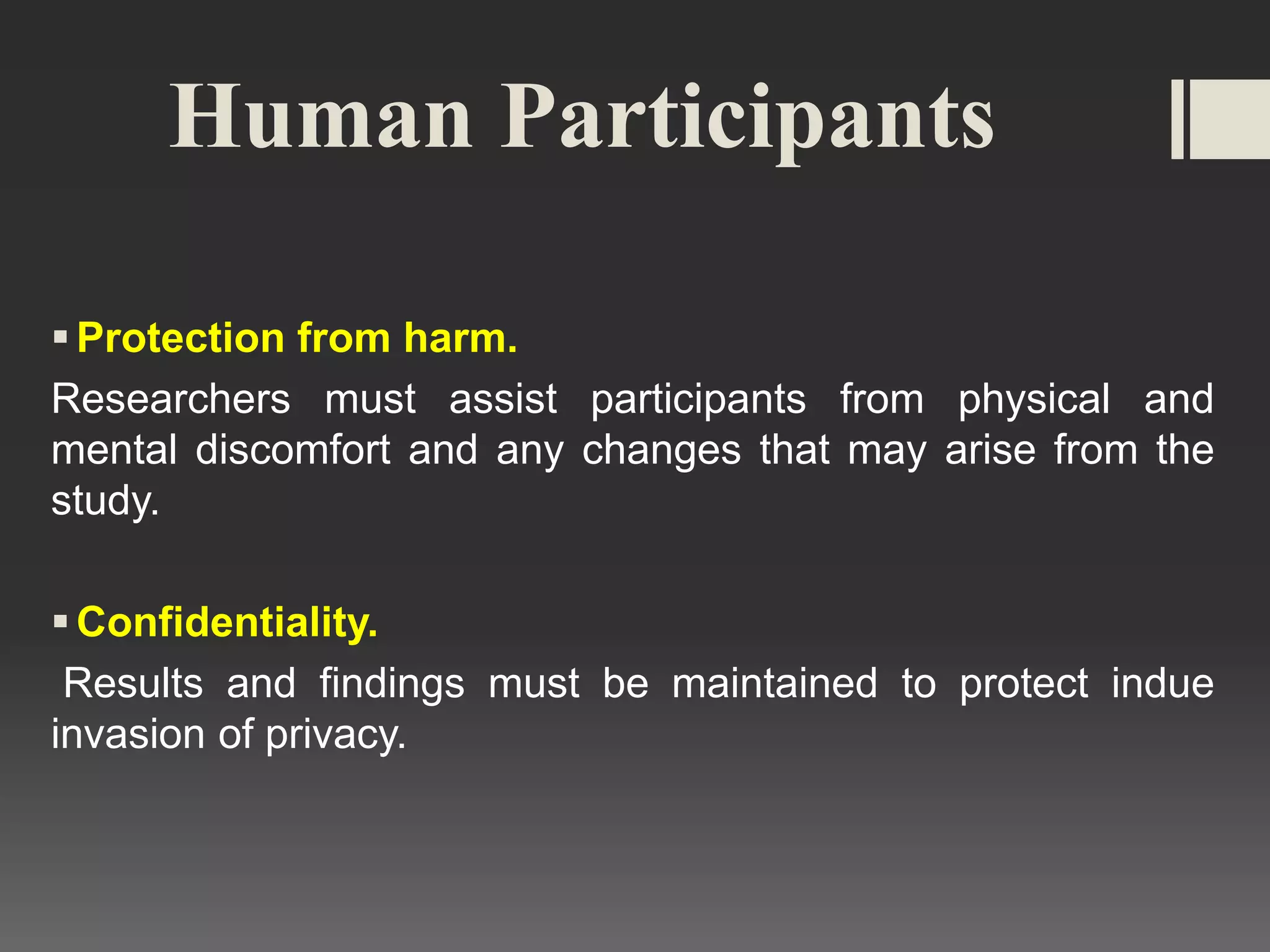 Human Participants
Protection from harm.
Researchers must assist participants from physical and
mental discomfort and any changes that may arise from the
study.
Confidentiality.
Results and findings must be maintained to protect indue
invasion of privacy.
 