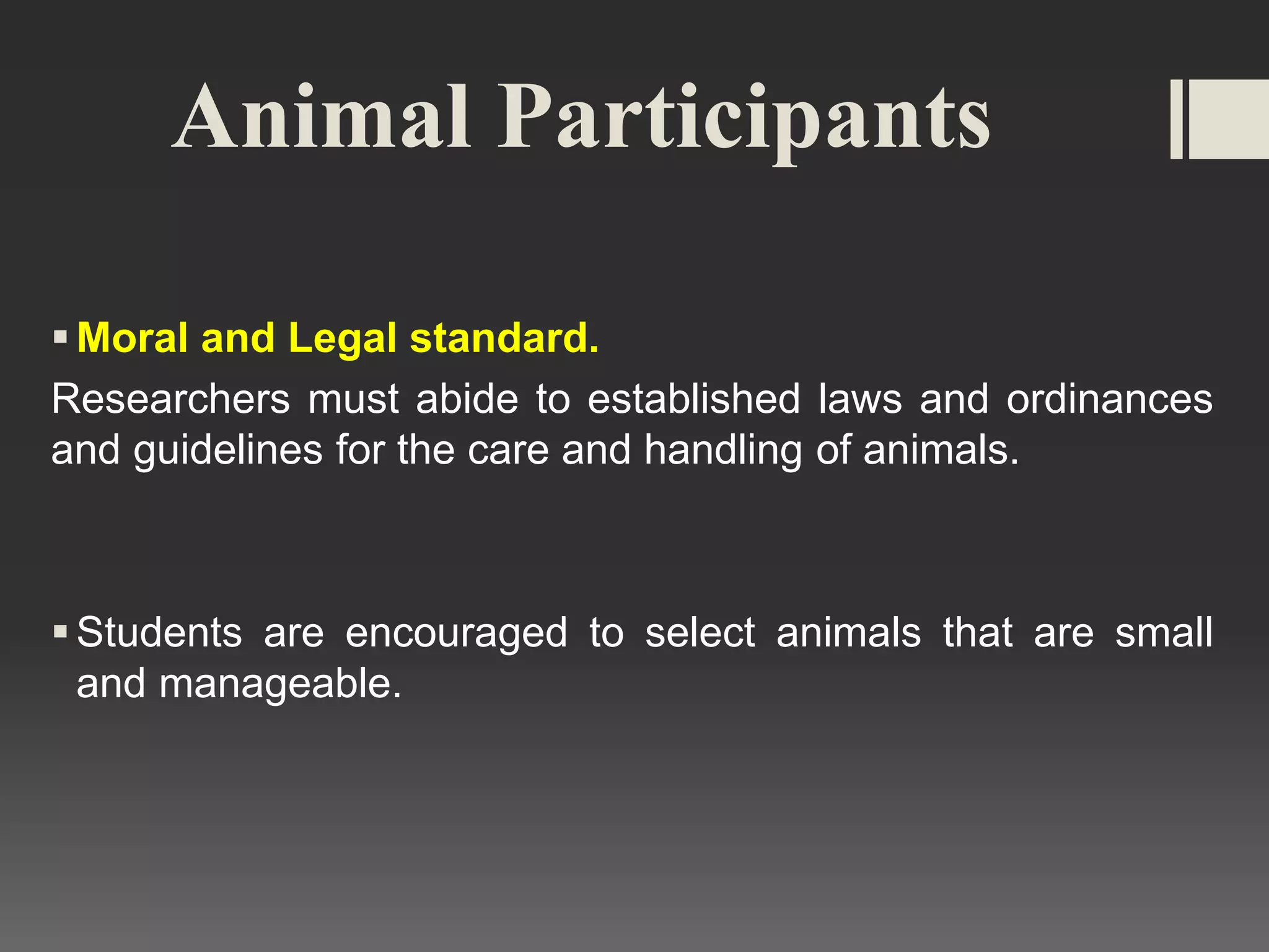 Animal Participants
Moral and Legal standard.
Researchers must abide to established laws and ordinances
and guidelines for the care and handling of animals.
Students are encouraged to select animals that are small
and manageable.
 