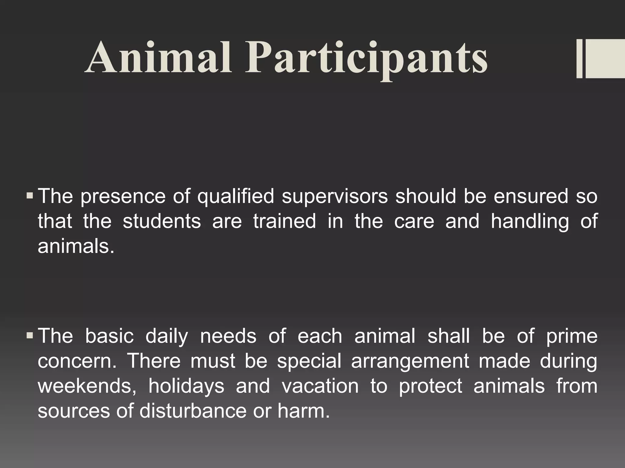 Animal Participants
The presence of qualified supervisors should be ensured so
that the students are trained in the care and handling of
animals.
The basic daily needs of each animal shall be of prime
concern. There must be special arrangement made during
weekends, holidays and vacation to protect animals from
sources of disturbance or harm.
 
