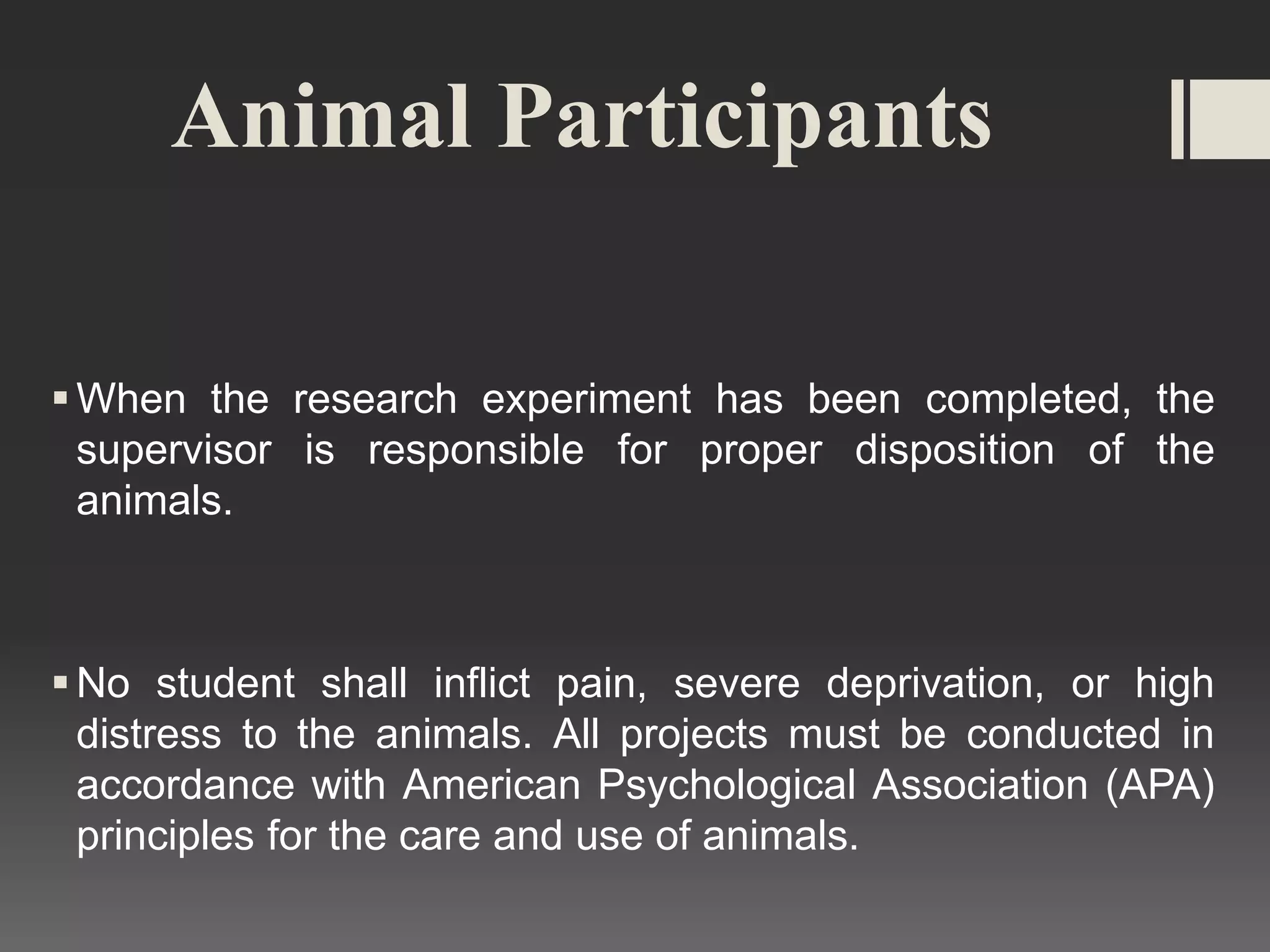 Animal Participants
When the research experiment has been completed, the
supervisor is responsible for proper disposition of the
animals.
No student shall inflict pain, severe deprivation, or high
distress to the animals. All projects must be conducted in
accordance with American Psychological Association (APA)
principles for the care and use of animals.
 