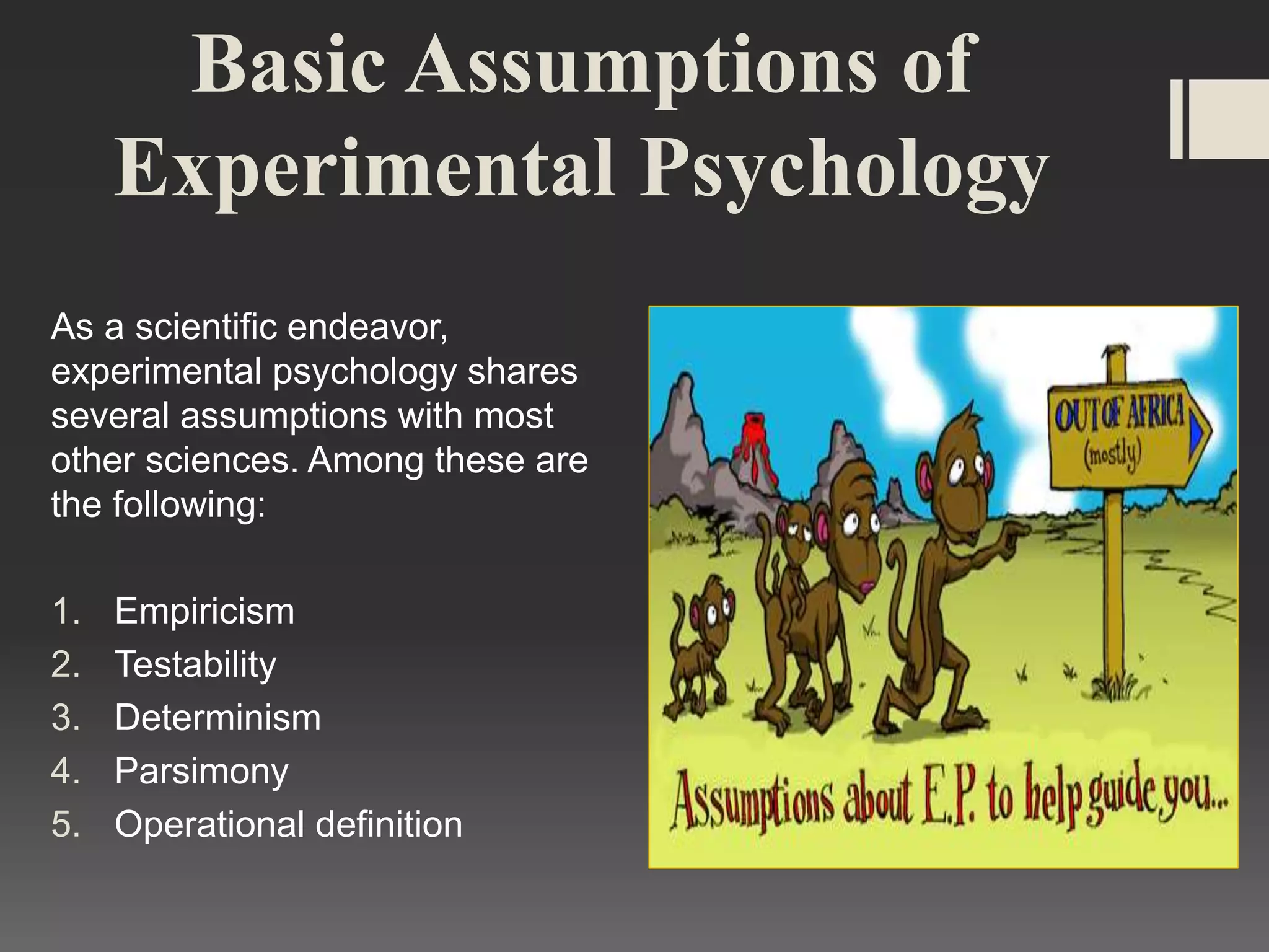 Basic Assumptions of
Experimental Psychology
As a scientific endeavor,
experimental psychology shares
several assumptions with most
other sciences. Among these are
the following:
1. Empiricism
2. Testability
3. Determinism
4. Parsimony
5. Operational definition
 