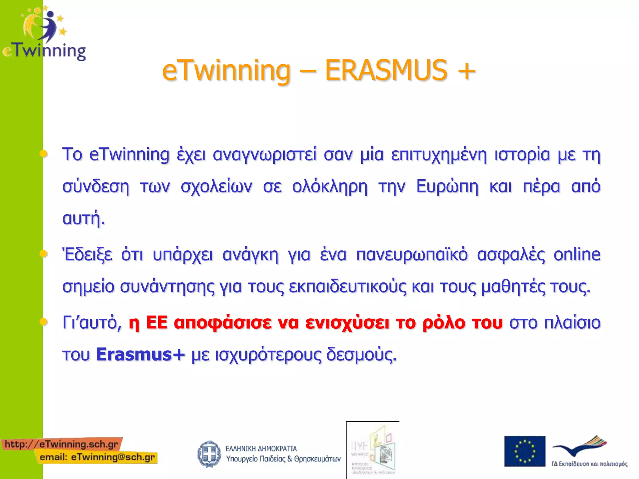 eTwinning – ERASMUS + 
• Το eTwinning έχει αναγνωριστεί σαν μία επιτυχημένη ιστορία με τη 
σύνδεση των σχολείων σε ολόκληρη την Ευρώπη και πέρα από 
αυτή. 
• Έδειξε ότι υπάρχει ανάγκη για ένα πανευρωπαϊκό ασφαλές online 
σημείο συνάντησης για τους εκπαιδευτικούς και τους μαθητές τους. 
• Γι’αυτό, η ΕΕ αποφάσισε να ενισχύσει το ρόλο του στο πλαίσιο 
του Erasmus+ με ισχυρότερους δεσμούς. 
 