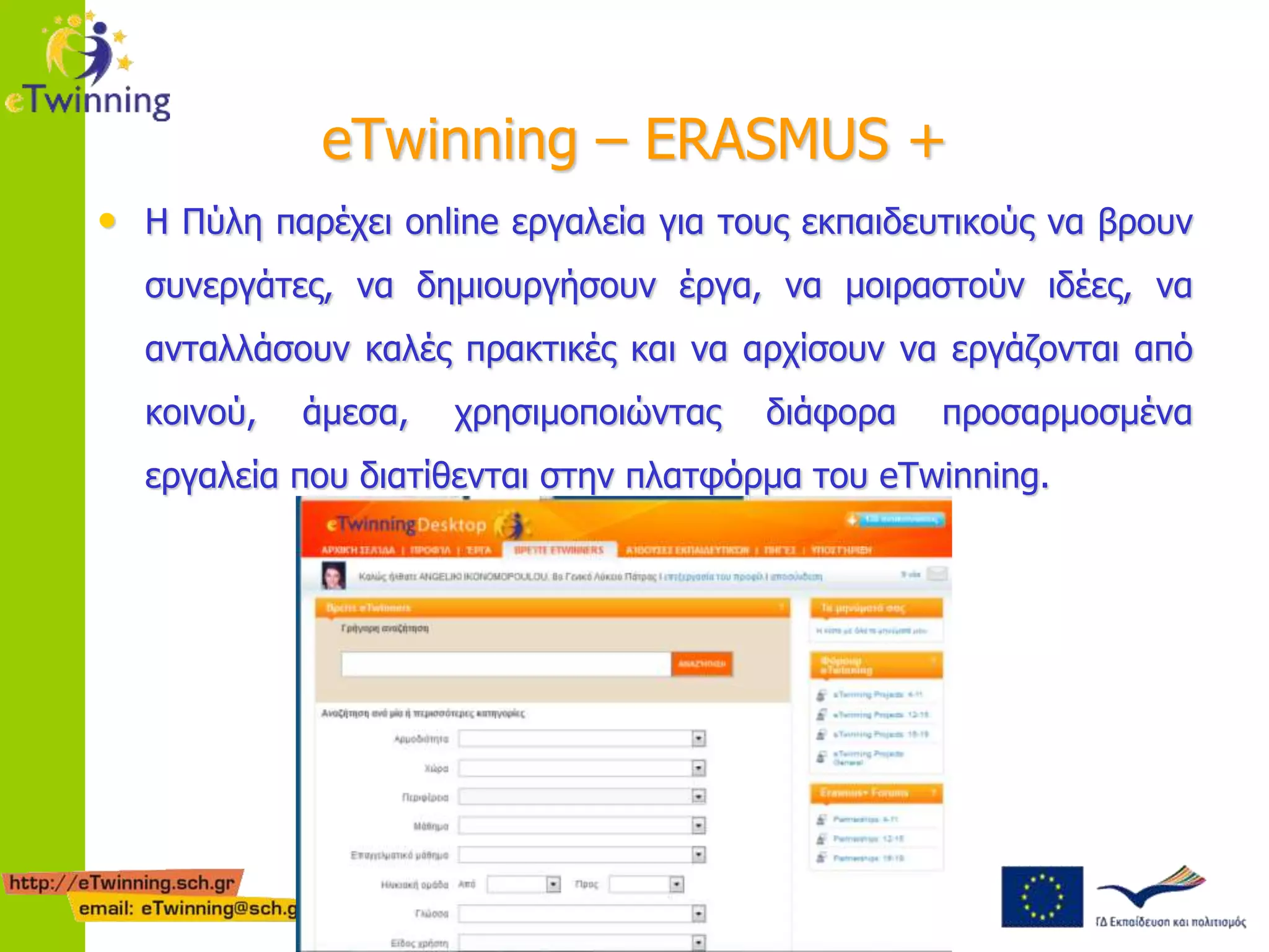eTwinning – ERASMUS + 
• Η Πύλη παρέχει online εργαλεία για τους εκπαιδευτικούς να βρουν 
συνεργάτες, να δημιουργήσουν έργα, να μοιραστούν ιδέες, να 
ανταλλάσουν καλές πρακτικές και να αρχίσουν να εργάζονται από 
κοινού, άμεσα, χρησιμοποιώντας διάφορα προσαρμοσμένα 
εργαλεία που διατίθενται στην πλατφόρμα του eTwinning. 
 