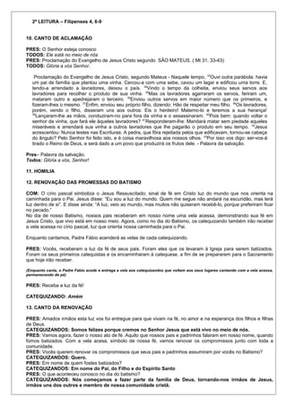 2ª LEITURA – Filipenses 4, 6-9 
10. CANTO DE ACLAMAÇÃO 
PRES: O Senhor esteja conosco 
TODOS: Ele está no meio de nós 
PRES: Proclamação do Evangelho de Jesus Cristo segundo SÃO MATEUS. ( Mt 31, 33-43) 
TODOS: Glória a vós Senhor. 
Proclamação do Evangelho de Jesus Cristo, segundo Mateus - Naquele tempo, 33Ouvi outra parábola: havia 
um pai de família que plantou uma vinha. Cercou-a com uma sebe, cavou um lagar e edificou uma torre. E, 
tendo-a arrendado a lavradores, deixou o país. 34Vindo o tempo da colheita, enviou seus servos aos 
lavradores para recolher o produto de sua vinha. 35Mas os lavradores agarraram os servos, feriram um, 
mataram outro e apedrejaram o terceiro. 36Enviou outros servos em maior número que os primeiros, e 
fizeram-lhes o mesmo. 37Enfim, enviou seu próprio filho, dizendo: Hão de respeitar meu filho. 38Os lavradores, 
porém, vendo o filho, disseram uns aos outros: Eis o herdeiro! Matemo-lo e teremos a sua herança! 
39Lançaram-lhe as mãos, conduziram-no para fora da vinha e o assassinaram. 40Pois bem: quando voltar o 
senhor da vinha, que fará ele àqueles lavradores? 41Responderam-lhe: Mandará matar sem piedade aqueles 
miseráveis e arrendará sua vinha a outros lavradores que lhe pagarão o produto em seu tempo. 42Jesus 
acrescentou: Nunca lestes nas Escrituras: A pedra, que fôra rejeitada pelos que edificavam, tornou-se cabeça 
do ângulo? Pelo Senhor foi feito isto, e é coisa maravilhosa aos nossos olhos. 43Por isso vos digo: ser-vos-á 
tirado o Reino de Deus, e será dado a um povo que produzirá os frutos dele. - Palavra da salvação. 
Pres– Palavra da salvação. 
Todos: Glória a vós, Senhor! 
11. HOMILIA 
12. RENOVAÇÃO DAS PROMESSAS DO BATISMO 
COM: O círio pascal simboliza o Jesus Ressuscitado; sinal de fé em Cristo luz do mundo que nos orienta na 
caminhada para o Pai. Jesus disse: “Eu sou a luz do mundo. Quem me segue não andará na escuridão, mas terá 
luz dentro de si”. E disse ainda: “A luz, veio ao mundo, mas muitos não quiseram recebê-lo, porque preferiram ficar 
no pecado.” 
No dia de nosso Batismo, nossos pais receberam em nosso nome uma vela acessa, demonstrando sua fé em 
Jesus Cristo, que vivo está em nosso meio. Agora, como no dia do Batismo, os catequizando também irão receber 
a vela acessa no círio pascal, luz que orienta nossa caminhada para o Pai. 
Enquanto cantamos, Padre Fábio acenderá as velas de cada catequizando. 
PRES: Vocês, receberam a luz da fé de seus pais. Foram eles que os levaram à Igreja para serem batizados. 
Foram os seus primeiros catequistas e os encaminharam à catequese, a fim de se prepararem para o Sacramento 
que hoje irão receber. 
(Enquanto canta, o Padre Fabio acede e entrega a vela aos catequizandos que voltam aos seus lugares cantando com a vela acessa, 
permanecendo de pé) 
PRES: Receba a luz da fé! 
CATEQUIZANDO: Amém 
13. CANTO DA RENOVAÇÃO 
PRES: Amados irmãos esta luz vos foi entregue para que vivam na fé, no amor e na esperança dos filhos e filhas 
de Deus. 
CATEQUIZANDOS: Somos felizes porque cremos no Senhor Jesus que está vivo no meio de nós. 
PRES: Vamos agora, fazer o nosso ato de fé. Aquilo que nossos pais e padrinhos falaram em nosso nome, quando 
fomos batizados. Com a vela acesa, símbolo de nossa fé, vamos renovar os compromissos junto com toda a 
comunidade. 
PRES: Vocês querem renovar os compromissos que seus pais e padrinhos assumiram por vocês no Batismo? 
CATEQUIZANDOS: Quero. 
PRES: Em nome de quem fostes batizados? 
CATEQUIZANDOS: Em nome do Pai, do Filho e do Espírito Santo 
PRES: O que aconteceu conosco no dia do batismo? 
CATEQUIZANDOS: Nós começamos a fazer parte da família de Deus, tornando-nos irmãos de Jesus, 
irmãos uns dos outros e membro de nossa comunidade cristã. 
 