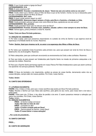 PRES: O que Vocês pedem a Igreja de Deus? 
CATEQUIZANDOS: A fé. 
PRES: E como vivemos a fé? 
CATEQUIZANDOS: Vivendo o mandamento de Jesus: “Amai-vos aos uns outros como eu vos amo”. 
PRES: Vocês crêem que o Senhor Jesus é Filho de Deus e que se fez homem, morreu na cruz e ressuscitou para 
nos dar a verdadeira alegria de filhos de Deus? 
CATEQUIZANDOS: Sim, creio. 
PRES: A quem vocês querem seguir na vida? 
CATEQUIZANDOS: Queremos seguir sempre a Cristo, pois Ele é o Caminho, a Verdade e a Vida. 
PRES: Vocês prometem esforçar-se para viver como filhos de Deus, ajudando-se uns aos outros? 
CATEQUIZANDOS: Sim, prometo. 
PRES: Vocês prometem fazer tudo na vida por amor de Deus? 
CATEQUIZANDOS: Prometo. Prometo rezar, trabalhar, estudar, sofrer e viver sempre no amor de Deus. 
PRES: Vamos agora, juntos professar a nossa fé, rezando. 
Todos: Creio em Deus Pai todo poderoso... 
14. ORAÇÃO DA ASSEMBLÉIA 
1. Por toda a igreja, para que possamos responsáveis no cuidado da vinha do Senhor e que sejamos sinal de 
esperança e humildade diante do mundo. Rezemos: 
Todos: Senhor, fazei que vivamos na fé, no amor e na esperança dos filhos e filhas de Deus. 
2. Por todos que receberão Cristo Eucarístico pela primeira vez, para que possam ser sinal do Amor de Deus e 
testemunho vivo do Evangelho. Rezemos: 
3. Pelos catequistas, para que continuem anunciando os ensinamentos de Cristo a eles confiados. Rezemos: 
4. Para que todos os pais possam ser fortalecidos pelo Espírito Santo na missão de primeiros catequistas e de 
exemplo de cristãos. Rezemos: 
5. Para que o Espírito Santo permaneça agindo em nosso Pároco Pe Fábio fortalecendo-o para que assim continue 
nos apoiando nos serviços pastorais. Rezemos: 
PRES: Ó Deus de bondade e de misericórdia, acolhei as preces de vossa família, derramando sobre nós as 
vossas bênçãos, sempre além de nossos pedidos. Por Cristo, nosso Senhor. 
Todos: Amém 
16. CANTO DAS OFERENDAS 
17. LITURGIA EUCARISTIA 
PADRE: Orai, irmãos e irmãs, para que o nosso sacrifício seja aceito por Deus Pai todo-poderoso. 
Todos: Receba o Senhor por tuas mãos este sacrifício, para glória do seu nome, para nosso bem e de toda a 
santa Igreja. 
PADRE: Volve para nós, Ó Deus, o teu olhar de perdão e de amor. E assim possamos merecer a salvação que 
Jesus nos prometeu. Por Cristo, nosso Senhor. 
Todos: Amém. 
18. ORAÇÃO EUCARÍSTICA 
PRES: - O Senhor esteja convosco! 
Todos: Ele está no meio de nós! 
PRES: - Corações ao alto! 
Todos: O nosso coração está em Deus! 
PRES: - Demos graças ao Senhor, nosso Deus! 
Todos: É nosso dever e nossa salvação! 
...Por conta do presidente... 
19. SANTO CANTADO 
PRES:... 
20. CANTO DE ADORAÇÃO 
 