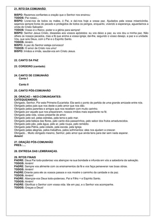21. RITO DA COMUNHÃO 
BISPO: Rezemos confiantes a oração que o Senhor nos ensinou: 
TODOS: Pai nosso... 
BISPO: Livrai-nos de todos os males, ó Pai, e daí-nos hoje a vossa paz. Ajudados pela vossa misericórdia, 
sejamos sempre livres do pecado e protegidos de todos os perigos, enquanto, vivendo a esperança, aguardamos a 
vinda do Cristo Salvador. 
TODOS: Vosso é o Reino, poder e a glória para sempre! 
BISPO: Senhor Jesus Cristo, dissestes aos vossos apóstolos: eu vos deixo a paz, eu vos dou a minha paz. Não 
olheis os nossos pecados, mas a fé que anima a vossa igreja; daí-lhe, segundo o vosso desejo, a paz e a unidade. 
Vós, que sois Deus, com o Pai e o Espírito Santo. 
TODOS: Amém. 
BISPO: A paz do Senhor esteja convosco! 
TODOS: O amor de Cristo nos uniu! 
BISPO: Irmãos e irmãs, saudai-vos em Cristo Jesus. 
22. CANTO DA PAZ 
23. CORDEIRO (cantado) 
24. CANTO DE COMUNHÃO 
Canto I 
Canto II 
25. CANTO PÓS-COMUNHÃO 
26. ORACAO – NEO-COMUNGANTES: 
CATEQUIZANDOS: 
Obrigado, Senhor, Por esta Primeira Eucaristia: Ela será o ponto de partida de uma grande amizade entre nós. 
Obrigado pelos pais que nos deste e pelo amor que nos dão. 
Obrigado pelos parentes e amigos que nos recebem com muito carinho. 
Obrigado por aquele que nos prepararam, nossos irmãos mais experiente na fé. 
Obrigado pela vida, vosso presente de amor. 
Obrigado pelo sol, pelas estrelas, pela terra e pelo mar. 
Obrigado pela beleza das flores, pelo canto dos passarinhos, pelo sabor dos frutos amadurecidos. 
Obrigado pelo pão, pela água, pelo ar, pela roupa, pelo remédio. 
Obrigado pela Pátria, pela cidade, pela escola, pela Igreja. 
Obrigado pelas alegrias, pelos trabalhos, pelos sofrimentos: eles nos ajudam a crescer. 
Obrigado... Muito obrigado mesmo, Senhor, pelo amor que ainda tens para dar sem nada esperar. 
Amem! 
27. ORAÇÃO PÓS-COMUNHÃO 
PRES.:.... 
28. ENTREGA DAS LEMBRANÇAS. 
29. RITOS FINAIS 
PADRE: Deus Pai todo-poderoso vos abençoe na sua bondade e infunda em vós a sabedoria da salvação. 
TODOS: Amém! 
PADRE: Sempre vos alimente com os ensinamentos da fé e vos faça perseverar nas boas obras. 
TODOS: Amém! 
PADRE:Oriente para ele os vossos passos e vos mostre o caminho da caridade e da paz. 
TODOS: Amém! 
PADRE: Abençoe-vos Deus todo-poderoso, Pai e Filho + e Espírito Santo. 
TODOS: Amém! 
PADRE: Glorificai o Senhor com vossa vida. Ide em paz, e o Senhor vos acompanhe. 
TODOS: Graças a Deus! 
