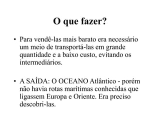 O que fazer?
• Para vendê-las mais barato era necessário
um meio de transportá-las em grande
quantidade e a baixo custo, evitando os
intermediários.
• A SAÍDA: O OCEANO Atlântico - porém
não havia rotas marítimas conhecidas que
ligassem Europa e Oriente. Era preciso
descobri-las.
 