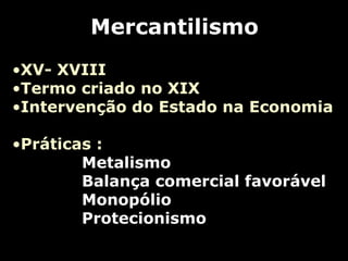 Mercantilismo
•XV- XVIII
•Termo criado no XIX
•Intervenção do Estado na Economia
•Práticas :
Metalismo
Balança comercial favorável
Monopólio
Protecionismo
 