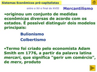 Sistemas Econômicos pré-capitalistas
Mercantilismo
entre o XV e final do XVIII
•originou um conjunto de medidas
econômicas diversas de acordo com os
estados. É possível distinguir dois modelos
principais:
Bulionismo
Colbertismo
•Termo foi criado pelo economista Adam
Smith em 1776, a partir da palavra latina
mercari, que significa "gerir um comércio",
de merx, produto
 