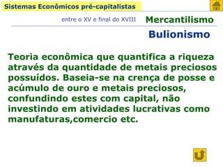 Sistemas Econômicos pré-capitalistas
Mercantilismo
entre o XV e final do XVIII
Bulionismo
Teoria econômica que quantifica a riqueza
através da quantidade de metais preciosos
possuídos. Baseia-se na crença de posse e
acúmulo de ouro e metais preciosos,
confundindo estes com capital, não
investindo em atividades lucrativas como
manufaturas,comercio etc.
 