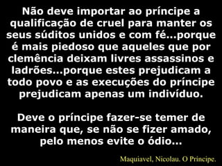 Não deve importar ao príncipe a
qualificação de cruel para manter os
seus súditos unidos e com fé...porque
é mais piedoso que aqueles que por
clemência deixam livres assassinos e
ladrões...porque estes prejudicam a
todo povo e as execuções do príncipe
prejudicam apenas um indivíduo.
Deve o príncipe fazer-se temer de
maneira que, se não se fizer amado,
pelo menos evite o ódio...
Maquiavel, Nicolau. O Príncipe.
 