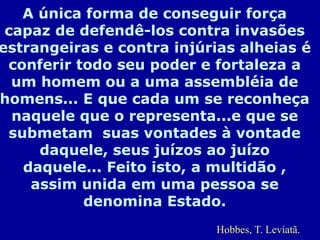 A única forma de conseguir força
capaz de defendê-los contra invasões
estrangeiras e contra injúrias alheias é
conferir todo seu poder e fortaleza a
um homem ou a uma assembléia de
homens... E que cada um se reconheça
naquele que o representa...e que se
submetam suas vontades à vontade
daquele, seus juízos ao juízo
daquele... Feito isto, a multidão ,
assim unida em uma pessoa se
denomina Estado.
Hobbes, T. Leviatã.
 