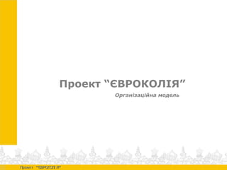 Проект “ЄВРОКОЛІЯ”
Організаційна модель
“ ”Проек т ЄВРОКОЛІ Я“ ”Проек т ЄВРОКОЛІ Я
 